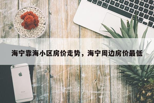 海宁靠海小区房价走势，海宁周边房价最低